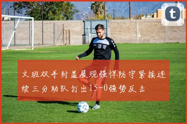 文班双手封盖展现强悍防守紧接连续三分助队打出15-0强势反击