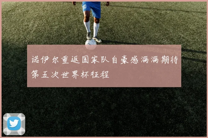 诺伊尔重返国家队自豪感满满期待第五次世界杯征程