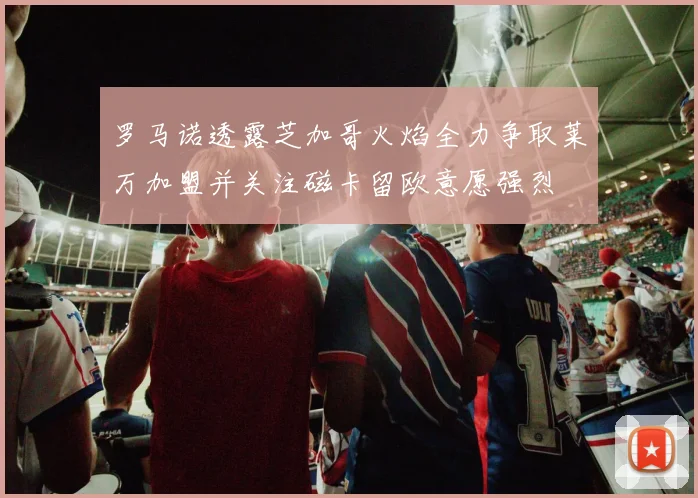 罗马诺透露芝加哥火焰全力争取莱万加盟并关注磁卡留欧意愿强烈