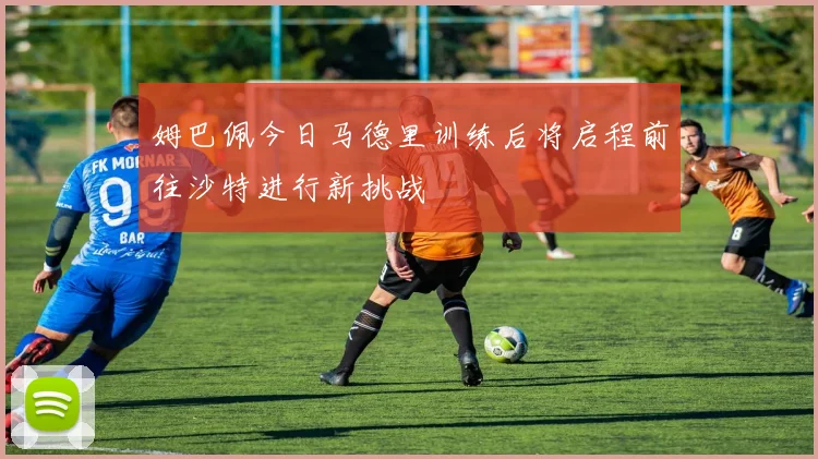 姆巴佩今日马德里训练后将启程前往沙特进行新挑战