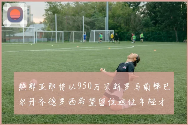 热那亚即将以950万买断罗马前锋巴尔丹齐德罗西希望留住这位年轻才俊