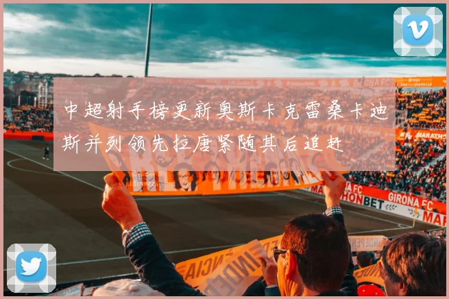 中超射手榜更新奥斯卡克雷桑卡迪斯并列领先拉唐紧随其后追赶