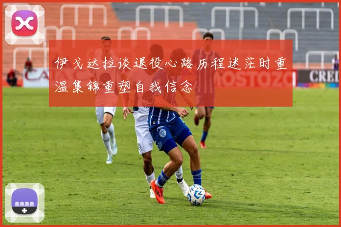 伊戈达拉谈退役心路历程迷茫时重温集锦重塑自我信念