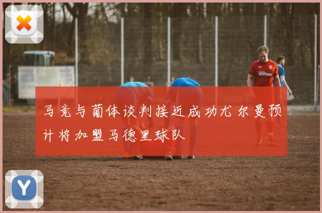 马竞与葡体谈判接近成功尤尔曼预计将加盟马德里球队