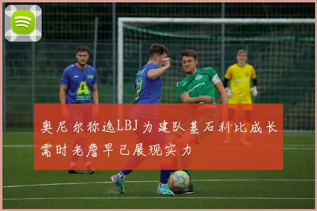 奥尼尔称选LBJ为建队基石科比成长需时老詹早已展现实力
