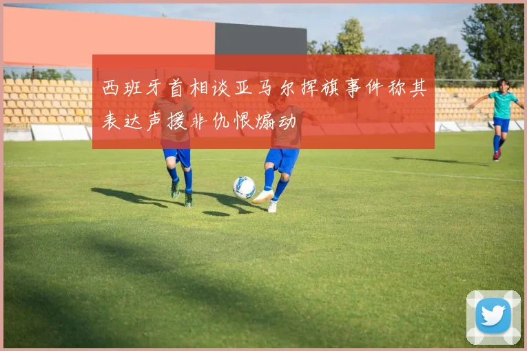 西班牙首相谈亚马尔挥旗事件称其表达声援非仇恨煽动