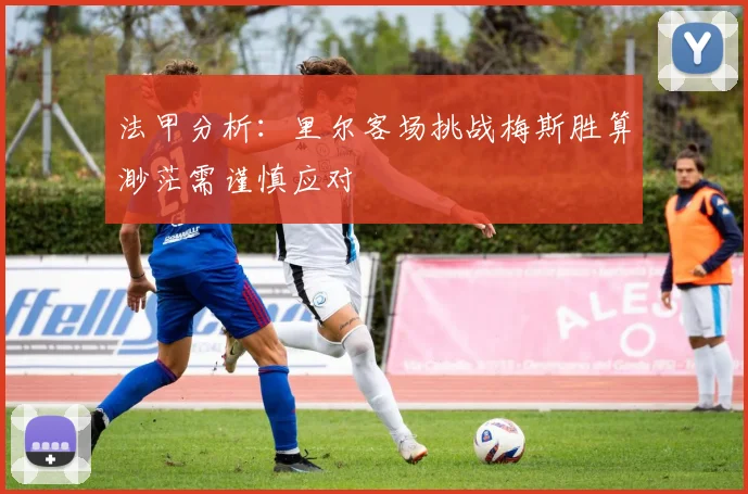 法甲分析：里尔客场挑战梅斯胜算渺茫需谨慎应对