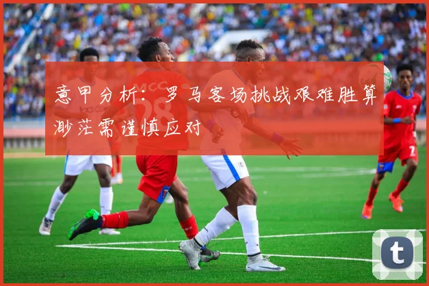 意甲分析：罗马客场挑战艰难胜算渺茫需谨慎应对