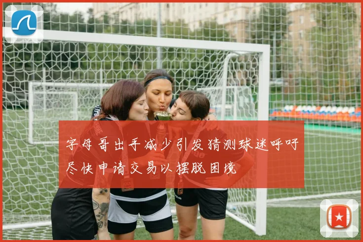 字母哥出手减少引发猜测球迷呼吁尽快申请交易以摆脱困境