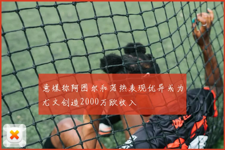 意媒称阿图尔和若热表现优异或为尤文创造2000万欧收入