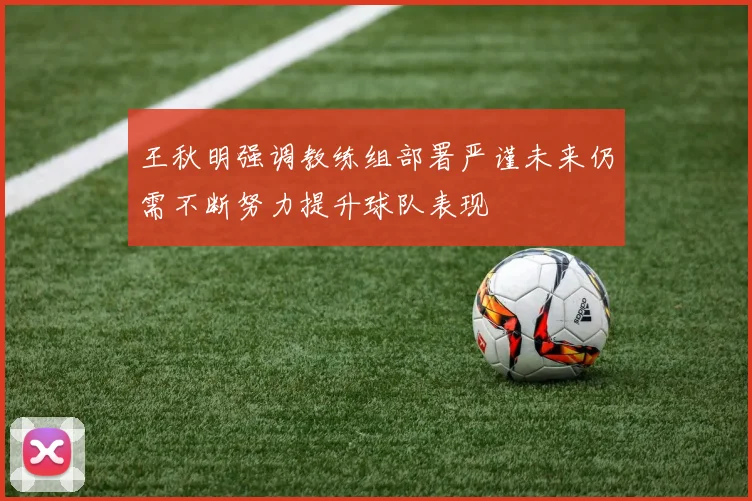 王秋明强调教练组部署严谨未来仍需不断努力提升球队表现
