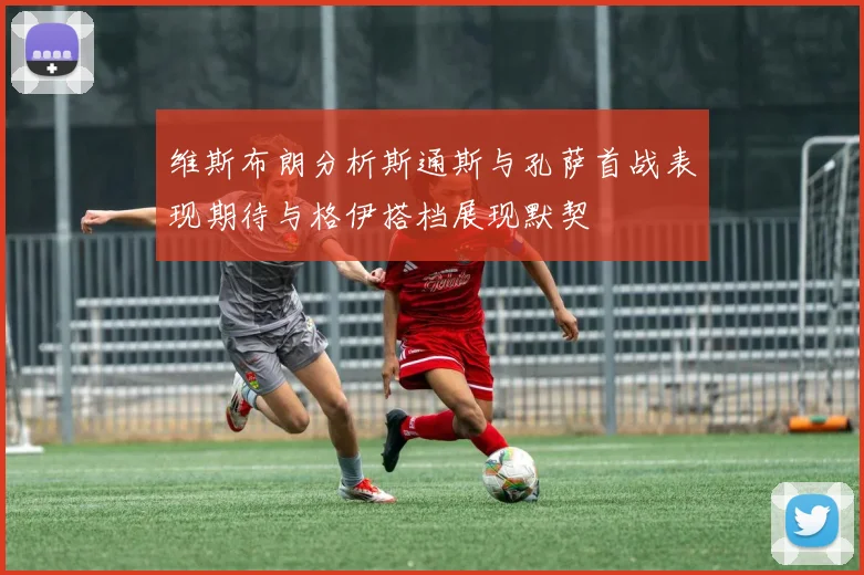 维斯布朗分析斯通斯与孔萨首战表现期待与格伊搭档展现默契