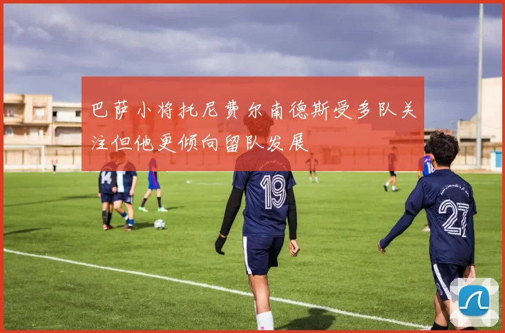 巴萨小将托尼费尔南德斯受多队关注但他更倾向留队发展