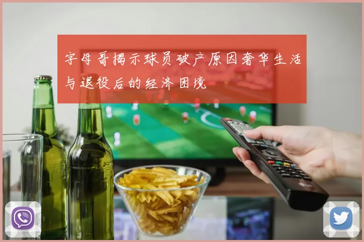 字母哥揭示球员破产原因奢华生活与退役后的经济困境