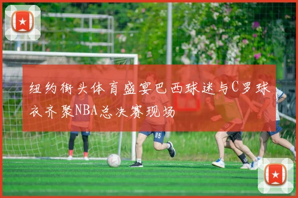 纽约街头体育盛宴巴西球迷与C罗球衣齐聚NBA总决赛现场