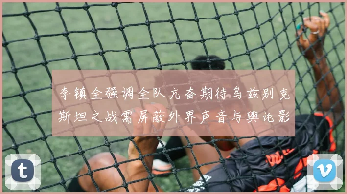 李镇全强调全队亢奋期待乌兹别克斯坦之战需屏蔽外界声音与舆论影响
