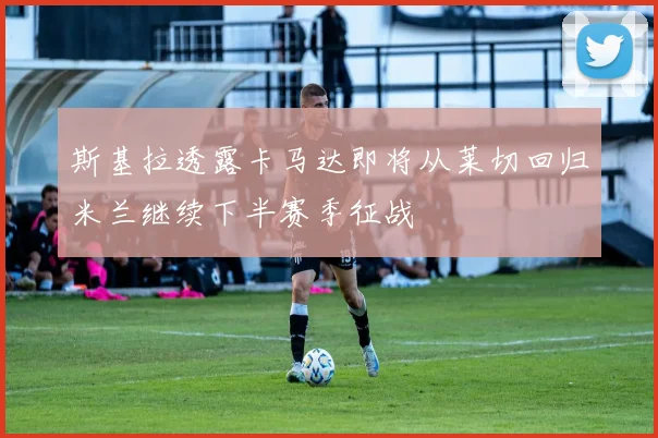 斯基拉透露卡马达即将从莱切回归米兰继续下半赛季征战